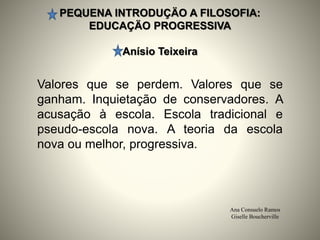 PEQUENA INTRODUÇÄO A FILOSOFIA:
EDUCAÇÄO PROGRESSIVA
Anísio Teixeira
Ana Consuelo Ramos
Giselle Boucherville
Valores que se perdem. Valores que se
ganham. Inquietação de conservadores. A
acusação à escola. Escola tradicional e
pseudo-escola nova. A teoria da escola
nova ou melhor, progressiva.
 