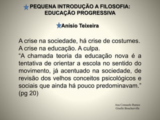 PEQUENA INTRODUÇÄO A FILOSOFIA:
EDUCAÇÄO PROGRESSIVA
Anísio Teixeira
Ana Consuelo Ramos
Giselle Boucherville
A crise na sociedade, há crise de costumes.
A crise na educação. A culpa.
“A chamada teoria da educação nova é a
tentativa de orientar a escola no sentido do
movimento, já acentuado na sociedade, de
revisão dos velhos conceitos psicológicos e
sociais que ainda há pouco predominavam.”
(pg 20)
 