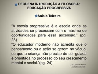 PEQUENA INTRODUÇÄO A FILOSOFIA:
EDUCAÇÄO PROGRESSIVA
Anísio Teixeira
Ana Consuelo Ramos
Giselle Boucherville
“A escola progressiva é a escola onde as
atividades se processam com o máximo de
oportunidades para essa ascensão.” (pg.
23)
“O educador moderno não acredita que o
pensamento ou a ação se gerem no vácuo,
ou que a criança não precise de ser guiada
e orientada no processo do seu crescimento
mental e social.”(pg. 24)
 