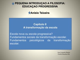 PEQUENA INTRODUÇAO A FILOSOFIA:
EDUCAÇAO PROGRESSIVA
Anísio Teixeira
Ana Consuelo Ramos
Giselle Boucherville
Capítulo II
A transformação da escola
Escola nova ou escola progressiva?
Fundamentos sociais da transformação escolar.
Fundamentos psicológicos da transformação
escolar.
 