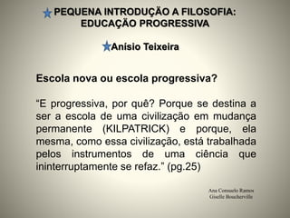 PEQUENA INTRODUÇÄO A FILOSOFIA:
EDUCAÇÄO PROGRESSIVA
Anísio Teixeira
Ana Consuelo Ramos
Giselle Boucherville
Escola nova ou escola progressiva?
“E progressiva, por quê? Porque se destina a
ser a escola de uma civilização em mudança
permanente (KILPATRICK) e porque, ela
mesma, como essa civilização, está trabalhada
pelos instrumentos de uma ciência que
ininterruptamente se refaz.” (pg.25)
 