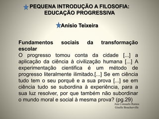PEQUENA INTRODUÇÄO A FILOSOFIA:
EDUCAÇÄO PROGRESSIVA
Anísio Teixeira
Ana Consuelo Ramos
Giselle Boucherville
Fundamentos sociais da transformação
escolar
O progresso tomou conta da cidade [...] a
aplicação da ciência à civilização humana [...] A
experimentação cientifica é um método de
progresso literalmente ilimitado.[...] Se em ciência
tudo tem o seu porquê e a sua prova [...] se em
ciência tudo se subordina à experiência, para a
sua luz resolver, por que também não subordinar
o mundo moral e social à mesma prova? (pg.29)
 