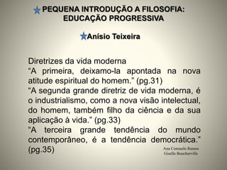 PEQUENA INTRODUÇÄO A FILOSOFIA:
EDUCAÇÄO PROGRESSIVA
Anísio Teixeira
Ana Consuelo Ramos
Giselle Boucherville
Diretrizes da vida moderna
“A primeira, deixamo-la apontada na nova
atitude espiritual do homem.” (pg.31)
“A segunda grande diretriz de vida moderna, é
o industrialismo, como a nova visão intelectual,
do homem, também filho da ciência e da sua
aplicação à vida.” (pg.33)
“A terceira grande tendência do mundo
contemporâneo, é a tendência democrática.”
(pg.35)
 