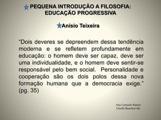 PEQUENA INTRODUÇÄO A FILOSOFIA:
EDUCAÇÄO PROGRESSIVA
Anísio Teixeira
Ana Consuelo Ramos
Giselle Boucherville
“Dois deveres se depreendem dessa tendência
moderna e se refletem profundamente em
educação: o homem deve ser capaz, deve ser
uma individualidade, e o homem deve sentir-se
responsável pelo bem social. Personalidade e
cooperação são os dois polos dessa nova
formação humana que a democracia exige.”
(pg. 35)
 
