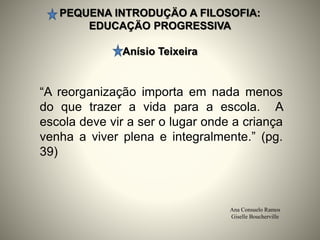 PEQUENA INTRODUÇÄO A FILOSOFIA:
EDUCAÇÄO PROGRESSIVA
Anísio Teixeira
Ana Consuelo Ramos
Giselle Boucherville
“A reorganização importa em nada menos
do que trazer a vida para a escola. A
escola deve vir a ser o lugar onde a criança
venha a viver plena e integralmente.” (pg.
39)
 