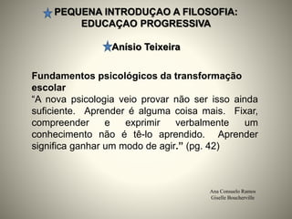 PEQUENA INTRODUÇAO A FILOSOFIA:
EDUCAÇAO PROGRESSIVA
Anísio Teixeira
Ana Consuelo Ramos
Giselle Boucherville
Fundamentos psicológicos da transformação
escolar
“A nova psicologia veio provar não ser isso ainda
suficiente. Aprender é alguma coisa mais. Fixar,
compreender e exprimir verbalmente um
conhecimento não é tê-lo aprendido. Aprender
significa ganhar um modo de agir.” (pg. 42)
 