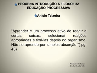 PEQUENA INTRODUÇÄO A FILOSOFIA:
EDUCAÇÄO PROGRESSIVA
Anísio Teixeira
Ana Consuelo Ramos
Giselle Boucherville
“Aprender é um processo ativo de reagir a
certas coisas, selecionar reações
apropriadas e fixá-las depois no organismo.
Não se aprende por simples absorção.”( pg.
43)
 