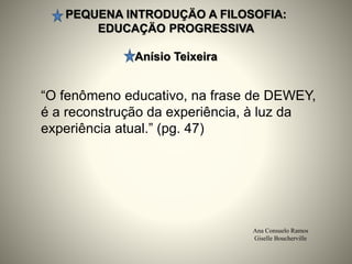 PEQUENA INTRODUÇÄO A FILOSOFIA:
EDUCAÇÄO PROGRESSIVA
Anísio Teixeira
Ana Consuelo Ramos
Giselle Boucherville
“O fenômeno educativo, na frase de DEWEY,
é a reconstrução da experiência, à luz da
experiência atual.” (pg. 47)
 