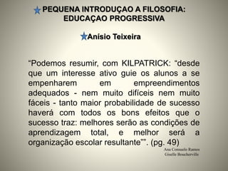 PEQUENA INTRODUÇAO A FILOSOFIA:
EDUCAÇAO PROGRESSIVA
Anísio Teixeira
Ana Consuelo Ramos
Giselle Boucherville
“Podemos resumir, com KILPATRICK: “desde
que um interesse ativo guie os alunos a se
empenharem em empreendimentos
adequados - nem muito difíceis nem muito
fáceis - tanto maior probabilidade de sucesso
haverá com todos os bons efeitos que o
sucesso traz: melhores serão as condições de
aprendizagem total, e melhor será a
organização escolar resultante””. (pg. 49)
 