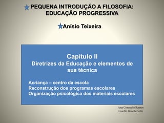 PEQUENA INTRODUÇÄO A FILOSOFIA:
EDUCAÇÄO PROGRESSIVA
Anísio Teixeira
Ana Consuelo Ramos
Giselle Boucherville
Capítulo II
Diretrizes da Educação e elementos de
sua técnica
Acriança – centro da escola
Reconstrução dos programas escolares
Organização psicológica dos materiais escolares
 