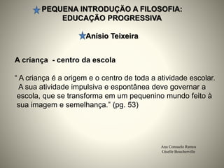 PEQUENA INTRODUÇÄO A FILOSOFIA:
EDUCAÇÄO PROGRESSIVA
Anísio Teixeira
Ana Consuelo Ramos
Giselle Boucherville
A criança - centro da escola
“ A criança é a origem e o centro de toda a atividade escolar.
A sua atividade impulsiva e espontânea deve governar a
escola, que se transforma em um pequenino mundo feito à
sua imagem e semelhança.” (pg. 53)
 