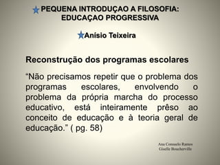 PEQUENA INTRODUÇAO A FILOSOFIA:
EDUCAÇAO PROGRESSIVA
Anísio Teixeira
Ana Consuelo Ramos
Giselle Boucherville
Reconstrução dos programas escolares
“Não precisamos repetir que o problema dos
programas escolares, envolvendo o
problema da própria marcha do processo
educativo, está inteiramente prêso ao
conceito de educação e à teoria geral de
educação.” ( pg. 58)
 