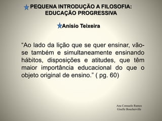PEQUENA INTRODUÇÄO A FILOSOFIA:
EDUCAÇÄO PROGRESSIVA
Anísio Teixeira
Ana Consuelo Ramos
Giselle Boucherville
“Ao lado da lição que se quer ensinar, vão-
se também e simultaneamente ensinando
hábitos, disposições e atitudes, que têm
maior importância educacional do que o
objeto original de ensino.” ( pg. 60)
 