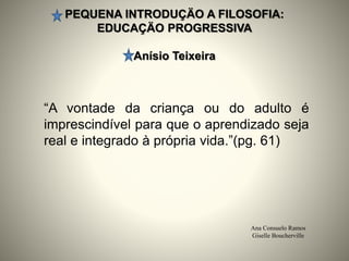 PEQUENA INTRODUÇÄO A FILOSOFIA:
EDUCAÇÄO PROGRESSIVA
Anísio Teixeira
Ana Consuelo Ramos
Giselle Boucherville
“A vontade da criança ou do adulto é
imprescindível para que o aprendizado seja
real e integrado à própria vida.”(pg. 61)
 