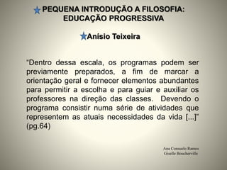 PEQUENA INTRODUÇÄO A FILOSOFIA:
EDUCAÇÄO PROGRESSIVA
Anísio Teixeira
Ana Consuelo Ramos
Giselle Boucherville
“Dentro dessa escala, os programas podem ser
previamente preparados, a fim de marcar a
orientação geral e fornecer elementos abundantes
para permitir a escolha e para guiar e auxiliar os
professores na direção das classes. Devendo o
programa consistir numa série de atividades que
representem as atuais necessidades da vida [...]”
(pg.64)
 