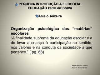 PEQUENA INTRODUÇÄO A FILOSOFIA:
EDUCAÇÄO PROGRESSIVA
Anísio Teixeira
Ana Consuelo Ramos
Giselle Boucherville
Organização psicológica das “matérias”
escolares
“A finalidade suprema da educação escolar é a
de levar a criança à participação no sentido,
nos valores e na conduta da sociedade a que
pertence.” ( pg. 68)
 