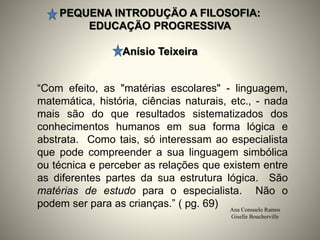 PEQUENA INTRODUÇÄO A FILOSOFIA:
EDUCAÇÄO PROGRESSIVA
Anísio Teixeira
Ana Consuelo Ramos
Giselle Boucherville
“Com efeito, as "matérias escolares" - linguagem,
matemática, história, ciências naturais, etc., - nada
mais são do que resultados sistematizados dos
conhecimentos humanos em sua forma lógica e
abstrata. Como tais, só interessam ao especialista
que pode compreender a sua linguagem simbólica
ou técnica e perceber as relações que existem entre
as diferentes partes da sua estrutura lógica. São
matérias de estudo para o especialista. Não o
podem ser para as crianças.” ( pg. 69)
 