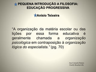 PEQUENA INTRODUÇÄO A FILOSOFIA:
EDUCAÇÄO PROGRESSIVA
Anísio Teixeira
Ana Consuelo Ramos
Giselle Boucherville
“A organização da matéria escolar ou das
lições por essa forma educativa é
geralmente chamada a organização
psicológica em contraposição à organização
lógica do especialista.” (pg. 70)
 