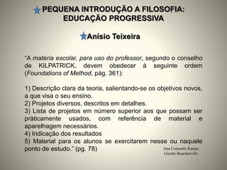 PEQUENA INTRODUÇÄO A FILOSOFIA:
EDUCAÇÄO PROGRESSIVA
Anísio Teixeira
Ana Consuelo Ramos
Giselle Boucherville
“A matéria escolar, para uso do professor, segundo o conselho
de KILPATRICK, devem obedecer à seguinte ordem
(Foundations of Method, pág. 361):
1) Descrição clara da teoria, salientando-se os objetivos novos,
a que visa o seu ensino.
2) Projetos diversos, descritos em detalhes.
3) Lista de projetos em número superior aos que possam ser
pràticamente usados, com referência de material e
aparelhagem necessários.
4) Indicação dos resultados
5) Material para os alunos se exercitarem nesse ou naquele
ponto de estudo.” (pg. 78)
 