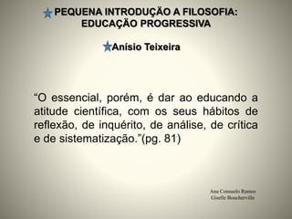 PEQUENA INTRODUÇÄO A FILOSOFIA:
EDUCAÇÄO PROGRESSIVA
Anísio Teixeira
Ana Consuelo Ramos
Giselle Boucherville
“O essencial, porém, é dar ao educando a
atitude científica, com os seus hábitos de
reflexão, de inquérito, de análise, de crítica
e de sistematização.”(pg. 81)
 