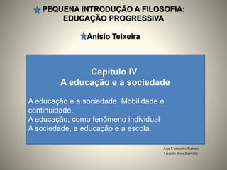 PEQUENA INTRODUÇÄO A FILOSOFIA:
EDUCAÇÄO PROGRESSIVA
Anísio Teixeira
Ana Consuelo Ramos
Giselle Boucherville
Capitulo IV
A educação e a sociedade
A educação e a sociedade. Mobilidade e
continuidade.
A educação, como fenômeno individual
A sociedade, a educação e a escola.
 