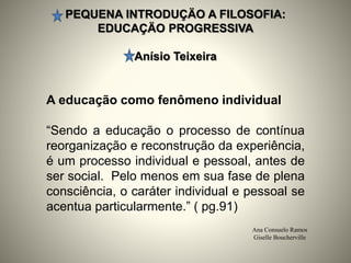 PEQUENA INTRODUÇÄO A FILOSOFIA:
EDUCAÇÄO PROGRESSIVA
Anísio Teixeira
Ana Consuelo Ramos
Giselle Boucherville
A educação como fenômeno individual
“Sendo a educação o processo de contínua
reorganização e reconstrução da experiência,
é um processo individual e pessoal, antes de
ser social. Pelo menos em sua fase de plena
consciência, o caráter individual e pessoal se
acentua particularmente.” ( pg.91)
 