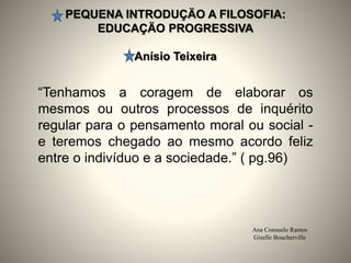 PEQUENA INTRODUÇÄO A FILOSOFIA:
EDUCAÇÄO PROGRESSIVA
Anísio Teixeira
Ana Consuelo Ramos
Giselle Boucherville
“Tenhamos a coragem de elaborar os
mesmos ou outros processos de inquérito
regular para o pensamento moral ou social -
e teremos chegado ao mesmo acordo feliz
entre o indivíduo e a sociedade.” ( pg.96)
 