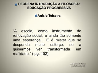 PEQUENA INTRODUÇÄO A FILOSOFIA:
EDUCAÇÄO PROGRESSIVA
Anísio Teixeira
Ana Consuelo Ramos
Giselle Boucherville
“A escola, como instrumento de
renovação social, é ainda tão somente
uma esperança. E é mister que se
despenda muito esforço, se a
quisermos ver transformada em
realidade.” ( pg. 102)
 