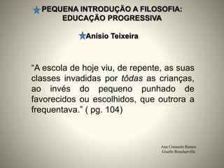 PEQUENA INTRODUÇÄO A FILOSOFIA:
EDUCAÇÄO PROGRESSIVA
Anísio Teixeira
Ana Consuelo Ramos
Giselle Boucherville
“A escola de hoje viu, de repente, as suas
classes invadidas por tôdas as crianças,
ao invés do pequeno punhado de
favorecidos ou escolhidos, que outrora a
frequentava.” ( pg. 104)
 