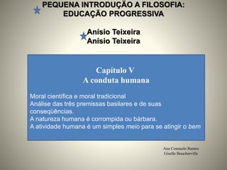 PEQUENA INTRODUÇÄO A FILOSOFIA:
EDUCAÇÄO PROGRESSIVA
Anísio Teixeira
Anísio Teixeira
Ana Consuelo Ramos
Giselle Boucherville
Capítulo V
A conduta humana
Moral científica e moral tradicional
Análise das três premissas basilares e de suas
conseqüências.
A natureza humana é corrompida ou bárbara.
A atividade humana é um simples meio para se atingir o bem
 