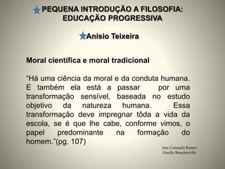 PEQUENA INTRODUÇÄO A FILOSOFIA:
EDUCAÇÄO PROGRESSIVA
Anísio Teixeira
Ana Consuelo Ramos
Giselle Boucherville
Moral científica e moral tradicional
“Há uma ciência da moral e da conduta humana.
E também ela está a passar por uma
transformação sensível, baseada no estudo
objetivo da natureza humana. Essa
transformação deve impregnar tôda a vida da
escola, se é que lhe cabe, conforme vimos, o
papel predominante na formação do
homem.”(pg. 107)
 