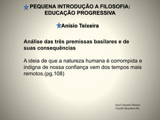PEQUENA INTRODUÇÄO A FILOSOFIA:
EDUCAÇÄO PROGRESSIVA
Anísio Teixeira
Ana Consuelo Ramos
Giselle Boucherville
Análise das três premissas basilares e de
suas consequências
A ideia de que a natureza humana é corrompida e
indigna de nossa confiança vem dos tempos mais
remotos.(pg.108)
 