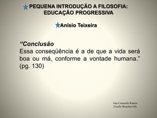 PEQUENA INTRODUÇÄO A FILOSOFIA:
EDUCAÇÄO PROGRESSIVA
Anísio Teixeira
Ana Consuelo Ramos
Giselle Boucherville
“Conclusão
Essa conseqüência é a de que a vida será
boa ou má, conforme a vontade humana.”
(pg. 130)
 