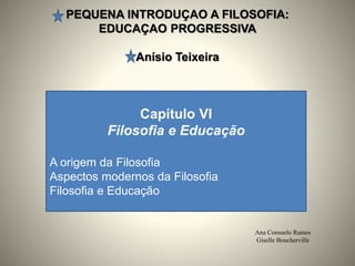 PEQUENA INTRODUÇAO A FILOSOFIA:
EDUCAÇAO PROGRESSIVA
Anísio Teixeira
Ana Consuelo Ramos
Giselle Boucherville
Capítulo VI
Filosofia e Educação
A origem da Filosofia
Aspectos modernos da Filosofia
Filosofia e Educação
 