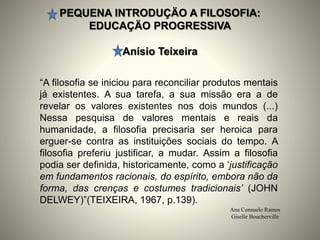 PEQUENA INTRODUÇÄO A FILOSOFIA:
EDUCAÇÄO PROGRESSIVA
Anísio Teixeira
Ana Consuelo Ramos
Giselle Boucherville
“A filosofia se iniciou para reconciliar produtos mentais
já existentes. A sua tarefa, a sua missão era a de
revelar os valores existentes nos dois mundos (...)
Nessa pesquisa de valores mentais e reais da
humanidade, a filosofia precisaria ser heroica para
erguer-se contra as instituições sociais do tempo. A
filosofia preferiu justificar, a mudar. Assim a filosofia
podia ser definida, historicamente, como a ‘justificação
em fundamentos racionais, do espírito, embora não da
forma, das crenças e costumes tradicionais’ (JOHN
DELWEY)”(TEIXEIRA, 1967, p.139).
 