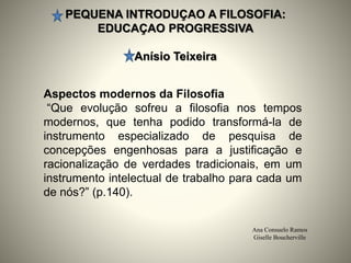 PEQUENA INTRODUÇAO A FILOSOFIA:
EDUCAÇAO PROGRESSIVA
Anísio Teixeira
Ana Consuelo Ramos
Giselle Boucherville
Aspectos modernos da Filosofia
“Que evolução sofreu a filosofia nos tempos
modernos, que tenha podido transformá-la de
instrumento especializado de pesquisa de
concepções engenhosas para a justificação e
racionalização de verdades tradicionais, em um
instrumento intelectual de trabalho para cada um
de nós?” (p.140).
 