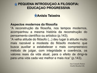 PEQUENA INTRODUÇAO A FILOSOFIA:
EDUCAÇAO PROGRESSIVA
Anísio Teixeira
Ana Consuelo Ramos
Giselle Boucherville
Aspectos modernos da filosofia
“A reconstrução da filosofia, nos tempos modernos,
acompanhou a mesma história da reconstrução do
pensamento científico ou artístico (p.143).
“A velha atitude do filósofo (...) deu lugar à atitude muito
mais razoável e modesta do filósofo moderno que
busca auxiliar a estabelecer o mais compreensivo
método de julgar, com integridade e coerência, os
valores reais da vida atual, para o efeito de dirigi-la
para uma vida cada vez melhor e mais rica” (p.143).
 
