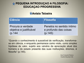 PEQUENA INTRODUÇAO A FILOSOFIA:
EDUCAÇAO PROGRESSIVA
Anísio Teixeira
Ana Consuelo Ramos
Giselle Boucherville
“Quando o conhecimento é suscetível de verificação, transforma-
se em ciência, e enquanto permanece como visão, como simples
hipótese de valor, sujeito aos vaivéns da apreciação atual dos
homens e do estado presente das suas instituições, diremos, é
filosofia” (p.145).
Ciência Filosofia
Procura a verdade
objetiva e justificável
(p.144
Penetra no sentido íntimo
e profundo das coisas
(p.145)
 