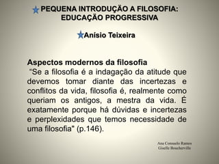 PEQUENA INTRODUÇÄO A FILOSOFIA:
EDUCAÇÄO PROGRESSIVA
Anísio Teixeira
Ana Consuelo Ramos
Giselle Boucherville
Aspectos modernos da filosofia
“Se a filosofia é a indagação da atitude que
devemos tomar diante das incertezas e
conflitos da vida, filosofia é, realmente como
queriam os antigos, a mestra da vida. É
exatamente porque há dúvidas e incertezas
e perplexidades que temos necessidade de
uma filosofia" (p.146).
 