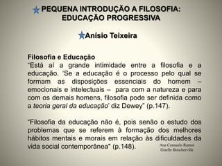 PEQUENA INTRODUÇÄO A FILOSOFIA:
EDUCAÇÄO PROGRESSIVA
Anísio Teixeira
Ana Consuelo Ramos
Giselle Boucherville
Filosofia e Educação
“Está aí a grande intimidade entre a filosofia e a
educação. ‘Se a educação é o processo pelo qual se
formam as disposições essenciais do homem –
emocionais e intelectuais – para com a natureza e para
com os demais homens, filosofia pode ser definida como
a teoria geral da educação’ diz Dewey” (p.147).
“Filosofia da educação não é, pois senão o estudo dos
problemas que se referem à formação dos melhores
hábitos mentais e morais em relação às dificuldades da
vida social contemporânea" (p.148).
 