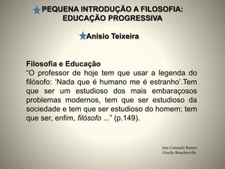 PEQUENA INTRODUÇÄO A FILOSOFIA:
EDUCAÇÄO PROGRESSIVA
Anísio Teixeira
Ana Consuelo Ramos
Giselle Boucherville
Filosofia e Educação
“O professor de hoje tem que usar a legenda do
filósofo: ‘Nada que é humano me é estranho’.Tem
que ser um estudioso dos mais embaraçosos
problemas modernos, tem que ser estudioso da
sociedade e tem que ser estudioso do homem; tem
que ser, enfim, filósofo ...” (p.149).
 