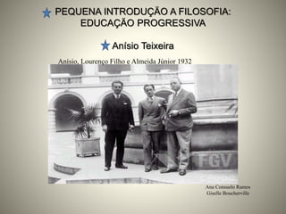 PEQUENA INTRODUÇÄO A FILOSOFIA:
EDUCAÇÄO PROGRESSIVA
Anísio Teixeira
Ana Consuelo Ramos
Giselle Boucherville
Anísio, Lourenço Filho e Almeida Júnior 1932
 