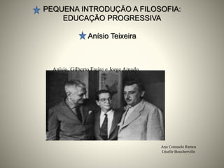 PEQUENA INTRODUÇÄO A FILOSOFIA:
EDUCAÇÄO PROGRESSIVA
Anísio Teixeira
Ana Consuelo Ramos
Giselle Boucherville
Anísio, Gilberto Freire e Jorge Amado
 