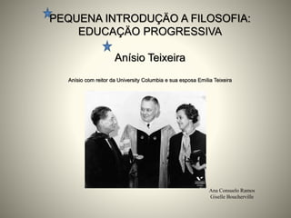 PEQUENA INTRODUÇÄO A FILOSOFIA:
EDUCAÇÄO PROGRESSIVA
Anísio Teixeira
Anísio com reitor da University Columbia e sua esposa Emília Teixeira
Ana Consuelo Ramos
Giselle Boucherville
 