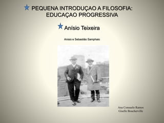 PEQUENA INTRODUÇAO A FILOSOFIA:
EDUCAÇAO PROGRESSIVA
Anísio Teixeira
Anisio e Sebastiäo Samphaio
Ana Consuelo Ramos
Giselle Boucherville
 