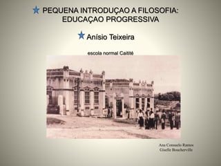 PEQUENA INTRODUÇAO A FILOSOFIA:
EDUCAÇAO PROGRESSIVA
Anísio Teixeira
escola normal Caitité
Ana Consuelo Ramos
Giselle Boucherville
 