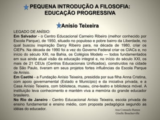 PEQUENA INTRODUÇÄO A FILOSOFIA:
EDUCAÇÄO PROGRESSIVA
Anísio Teixeira
Ana Consuelo Ramos
Giselle Boucherville
LEGADO DE ANÍSIO:
Em Salvador - o Centro Educacional Carneiro Ribeiro (melhor conhecido por
Escola Parque), de 1950, situado no populoso e pobre bairro da Liberdade, no
qual buscou inspiração Darcy Ribeiro para, na década de 1980, criar os
CIEPs. Na década de 1990 foi a vez do Governo Federal criar os CIACs e, no
início do século XXI, na Bahia, os Colégios Modelo — todos fundamentados
em sua ainda atual visão da educação integral e, no início do século XXI, os
mais de 21 CEUs (Centros Educacionais Unificados), construídos na cidade
de São Paulo, tiveram em seus projetos fortes influências da Escola Parque
de Anísio.
Em Caetité - a Fundação Anísio Teixeira, presidida por sua filha Anna Cristina,
com apoio governamental (Estado e Município) e da iniciativa privada, e a
Casa Anísio Teixeira, com biblioteca, museu, cine-teatro e biblioteca móvel. A
instituição leva conhecimento e mantém viva a memória do grande educador
brasileiro.
No Rio de Janeiro - Centro Educacional Anísio Teixeira, escola privada de
ensino fundamental e ensino médio, com proposta pedagógica segundo as
idéias do educador.
 