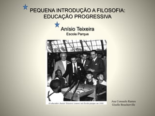 PEQUENA INTRODUÇÄO A FILOSOFIA:
EDUCAÇÄO PROGRESSIVA
Anísio Teixeira
Escola Parque
Ana Consuelo Ramos
Giselle Boucherville
 