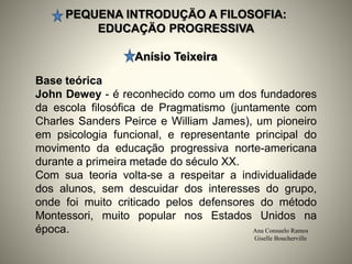 PEQUENA INTRODUÇÄO A FILOSOFIA:
EDUCAÇÄO PROGRESSIVA
Anísio Teixeira
Ana Consuelo Ramos
Giselle Boucherville
Base teórica
John Dewey - é reconhecido como um dos fundadores
da escola filosófica de Pragmatismo (juntamente com
Charles Sanders Peirce e William James), um pioneiro
em psicologia funcional, e representante principal do
movimento da educação progressiva norte-americana
durante a primeira metade do século XX.
Com sua teoria volta-se a respeitar a individualidade
dos alunos, sem descuidar dos interesses do grupo,
onde foi muito criticado pelos defensores do método
Montessori, muito popular nos Estados Unidos na
época.
 