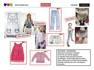 MEIA ESTAÇÃO 2010   Key itens                      FEMININO       TENDÊNCIAS




                                NETH WASH - CURIOSIDADE:
                                Cada peça é amassada e colocada
                                dentro de uma rede de algodão,
                                em seguida a peça passa por processo
                                De stonagem, preservando algumas partes
                                Onde o não penetra. O efeito é personalizado,
                                Portando cada peça fica com suas próprias
                                marcações.
 